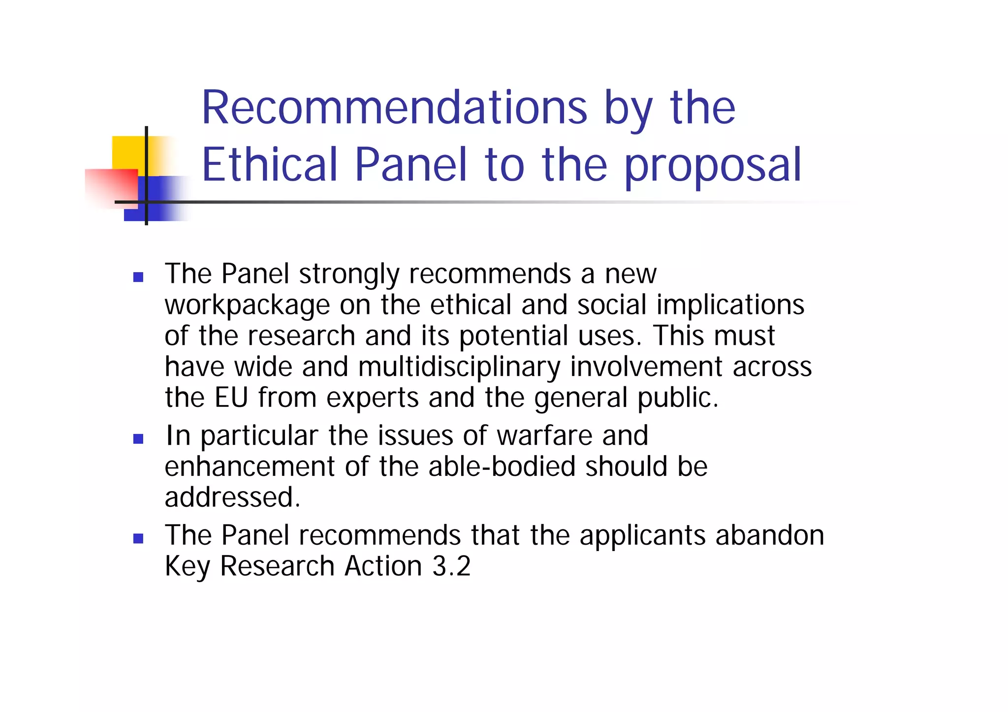 Recommendations by the
  Ethical Panel to the proposal

The Panel strongly recommends a new
workpackage on the ethical and social implications
of the research and its potential uses. This must
have wide and multidisciplinary involvement across
the EU from experts and the general public.
In particular the issues of warfare and
enhancement of the able-bodied should be
addressed.
The Panel recommends that the applicants abandon
Key Research Action 3.2
 