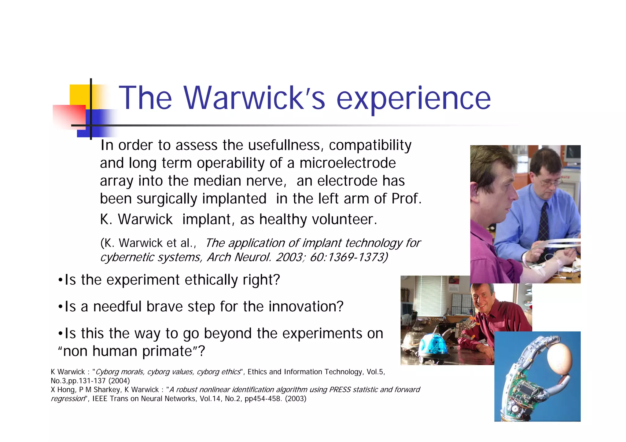 The Warwick’s experience
              In order to assess the usefullness, compatibility
              and long term operability of a microelectrode
              array into the median nerve, an electrode has
              been surgically implanted in the left arm of Prof.
              K. Warwick implant, as healthy volunteer.
              (K. Warwick et al., The application of implant technology for
              cybernetic systems, Arch Neurol. 2003; 60:1369-1373)
 •Is the experiment ethically right?
 •Is a needful brave step for the innovation?
 •Is this the way to go beyond the experiments on
 “non human primate”?
K Warwick : "Cyborg morals, cyborg values, cyborg ethics", Ethics and Information Technology, Vol.5,
No.3,pp.131-137 (2004)
X Hong, P M Sharkey, K Warwick : "A robust nonlinear identification algorithm using PRESS statistic and forward
regression", IEEE Trans on Neural Networks, Vol.14, No.2, pp454-458. (2003)
 