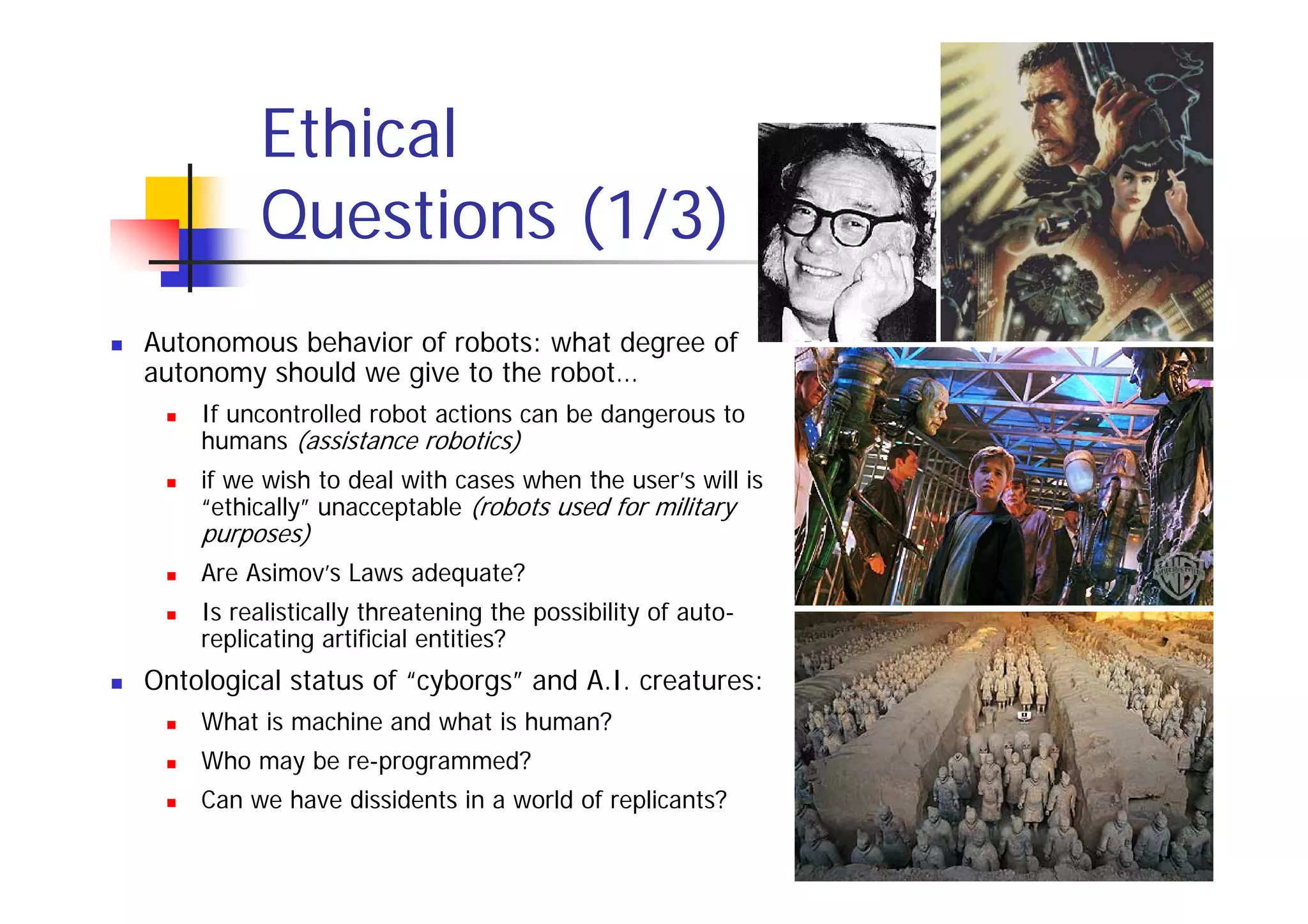 Ethical
         Questions (1/3)
Autonomous behavior of robots: what degree of
autonomy should we give to the robot…
    If uncontrolled robot actions can be dangerous to
    humans (assistance robotics)
    if we wish to deal with cases when the user’s will is
    “ethically” unacceptable (robots used for military
    purposes)
    Are Asimov’s Laws adequate?
    Is realistically threatening the possibility of auto-
    replicating artificial entities?
Ontological status of “cyborgs” and A.I. creatures:
    What is machine and what is human?
    Who may be re-programmed?
    Can we have dissidents in a world of replicants?
 