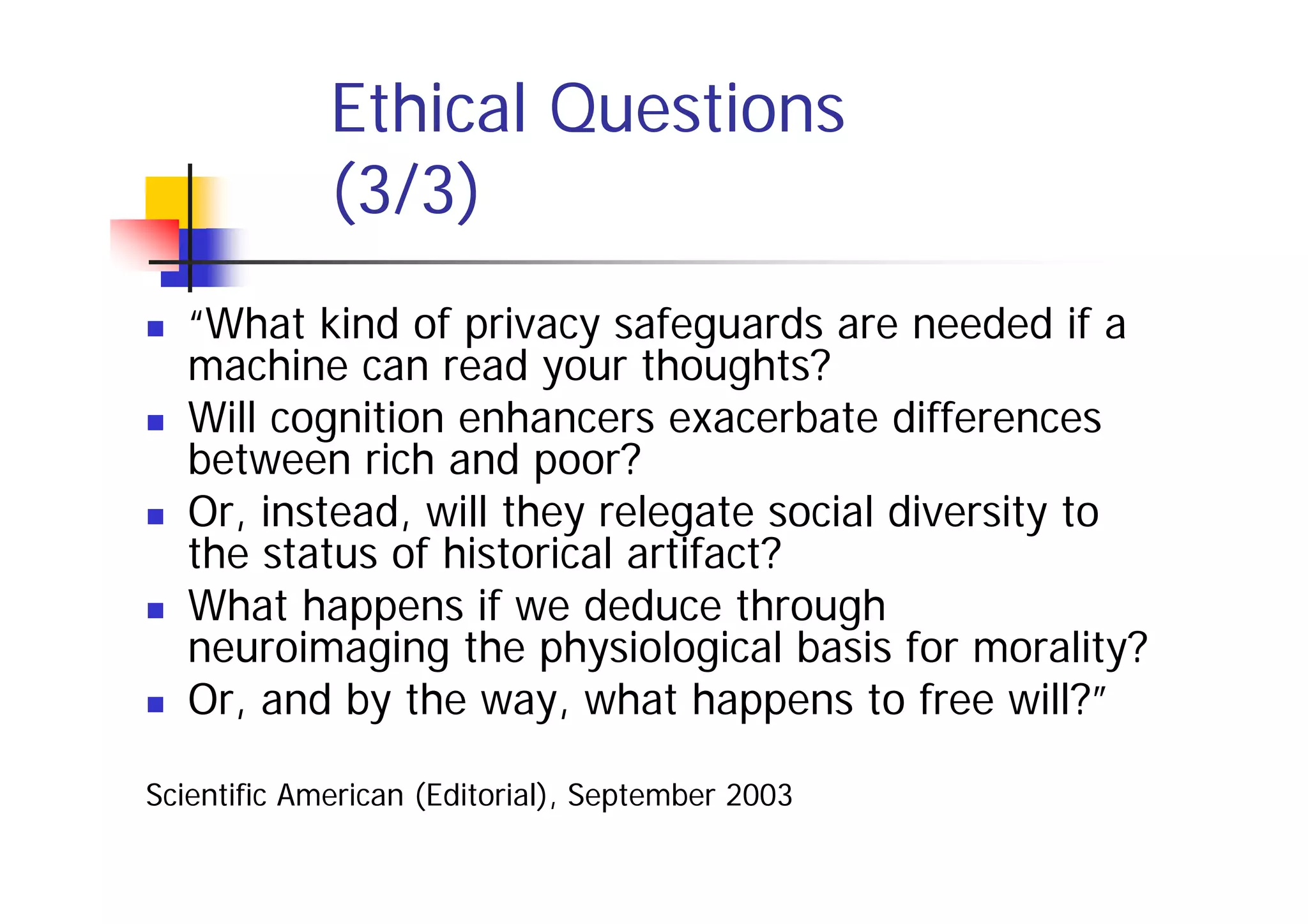 Ethical Questions
             (3/3)
   “What kind of privacy safeguards are needed if a
   machine can read your thoughts?
   Will cognition enhancers exacerbate differences
   between rich and poor?
   Or, instead, will they relegate social diversity to
   the status of historical artifact?
   What happens if we deduce through
   neuroimaging the physiological basis for morality?
   Or, and by the way, what happens to free will?”

Scientific American (Editorial), September 2003
 