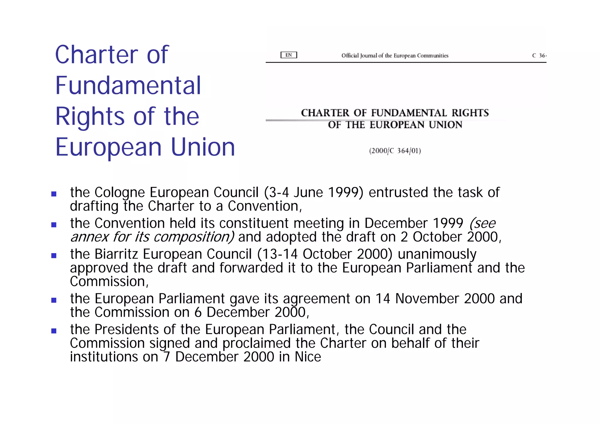 Charter of
Fundamental
Rights of the
European Union
 the Cologne European Council (3-4 June 1999) entrusted the task of
 drafting the Charter to a Convention,
 the Convention held its constituent meeting in December 1999 (see
 annex for its composition) and adopted the draft on 2 October 2000,
 the Biarritz European Council (13-14 October 2000) unanimously
 approved the draft and forwarded it to the European Parliament and the
 Commission,
 the European Parliament gave its agreement on 14 November 2000 and
 the Commission on 6 December 2000,
 the Presidents of the European Parliament, the Council and the
 Commission signed and proclaimed the Charter on behalf of their
 institutions on 7 December 2000 in Nice
 
