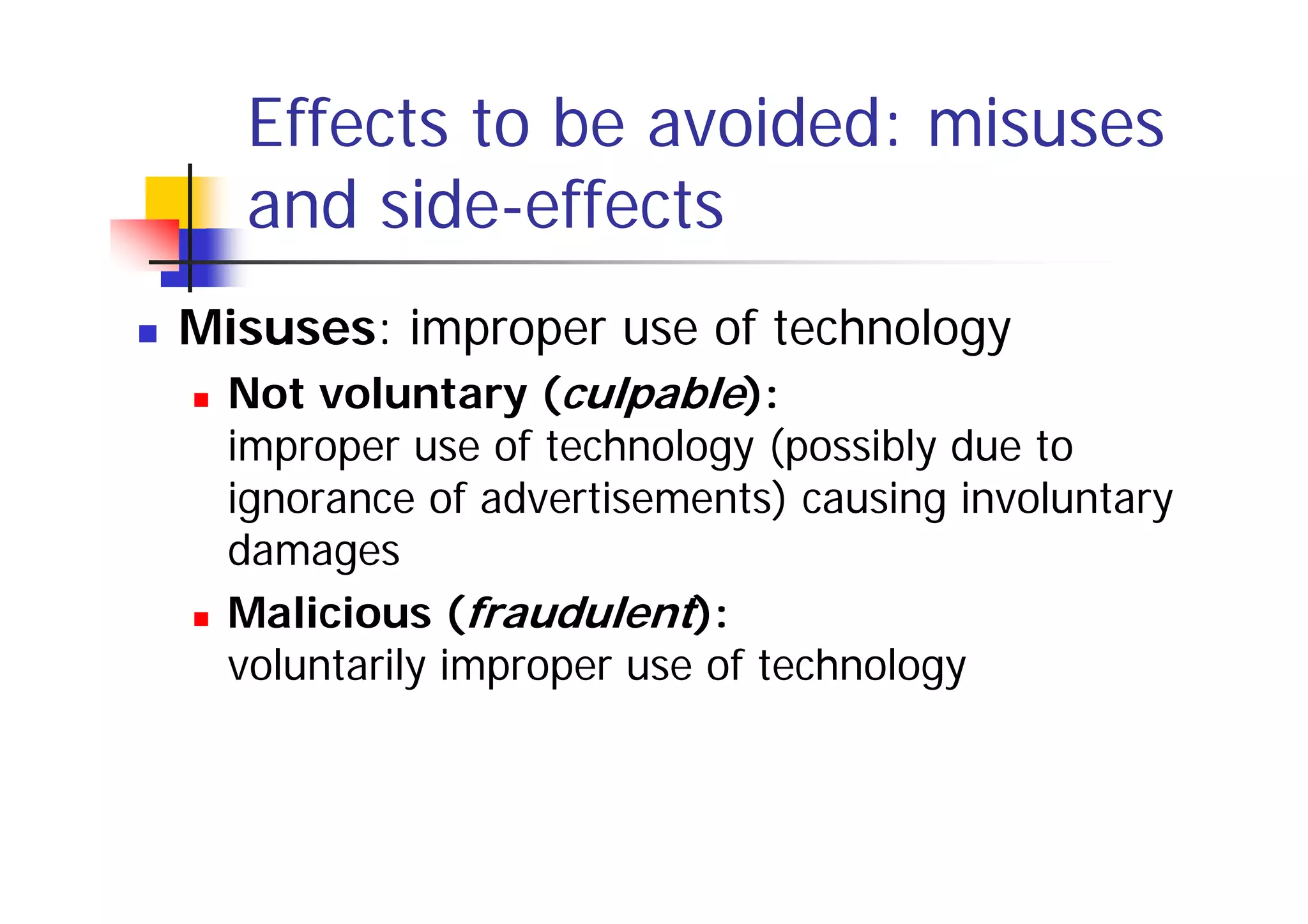 Effects to be avoided: misuses
  and side-effects
Misuses: improper use of technology
  Not voluntary (culpable):
  improper use of technology (possibly due to
  ignorance of advertisements) causing involuntary
  damages
  Malicious (fraudulent):
  voluntarily improper use of technology
 