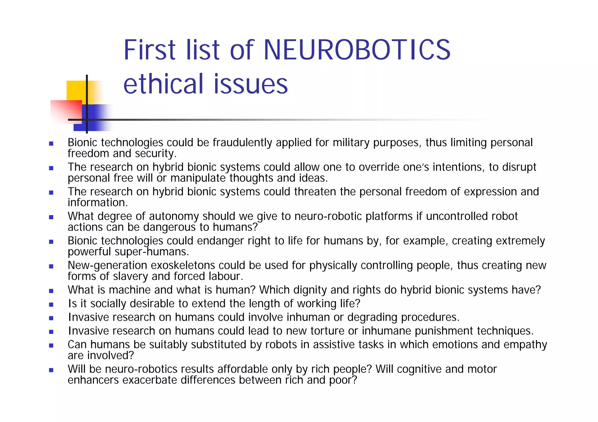 First list of NEUROBOTICS
          ethical issues
Bionic technologies could be fraudulently applied for military purposes, thus limiting personal
freedom and security.
The research on hybrid bionic systems could allow one to override one’s intentions, to disrupt
personal free will or manipulate thoughts and ideas.
The research on hybrid bionic systems could threaten the personal freedom of expression and
information.
What degree of autonomy should we give to neuro-robotic platforms if uncontrolled robot
actions can be dangerous to humans?
Bionic technologies could endanger right to life for humans by, for example, creating extremely
powerful super-humans.
New-generation exoskeletons could be used for physically controlling people, thus creating new
forms of slavery and forced labour.
What is machine and what is human? Which dignity and rights do hybrid bionic systems have?
Is it socially desirable to extend the length of working life?
Invasive research on humans could involve inhuman or degrading procedures.
Invasive research on humans could lead to new torture or inhumane punishment techniques.
Can humans be suitably substituted by robots in assistive tasks in which emotions and empathy
are involved?
Will be neuro-robotics results affordable only by rich people? Will cognitive and motor
enhancers exacerbate differences between rich and poor?
 