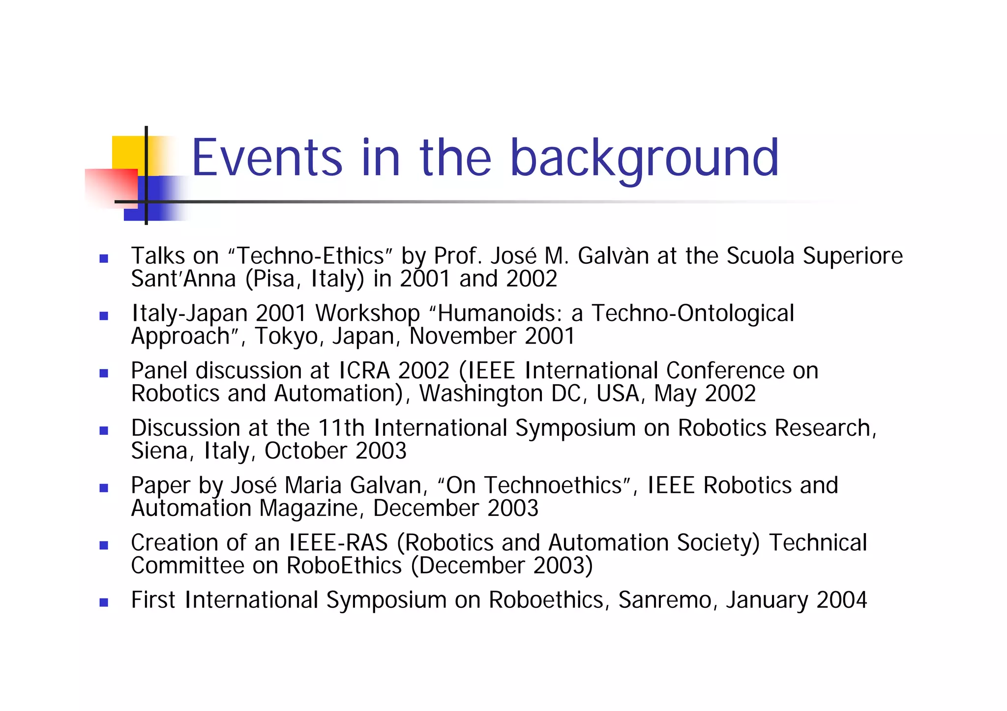 Events in the background
Talks on “Techno-Ethics” by Prof. José M. Galvàn at the Scuola Superiore
Sant’Anna (Pisa, Italy) in 2001 and 2002
Italy-Japan 2001 Workshop “Humanoids: a Techno-Ontological
Approach”, Tokyo, Japan, November 2001
Panel discussion at ICRA 2002 (IEEE International Conference on
Robotics and Automation), Washington DC, USA, May 2002
Discussion at the 11th International Symposium on Robotics Research,
Siena, Italy, October 2003
Paper by José Maria Galvan, “On Technoethics”, IEEE Robotics and
Automation Magazine, December 2003
Creation of an IEEE-RAS (Robotics and Automation Society) Technical
Committee on RoboEthics (December 2003)
First International Symposium on Roboethics, Sanremo, January 2004
 