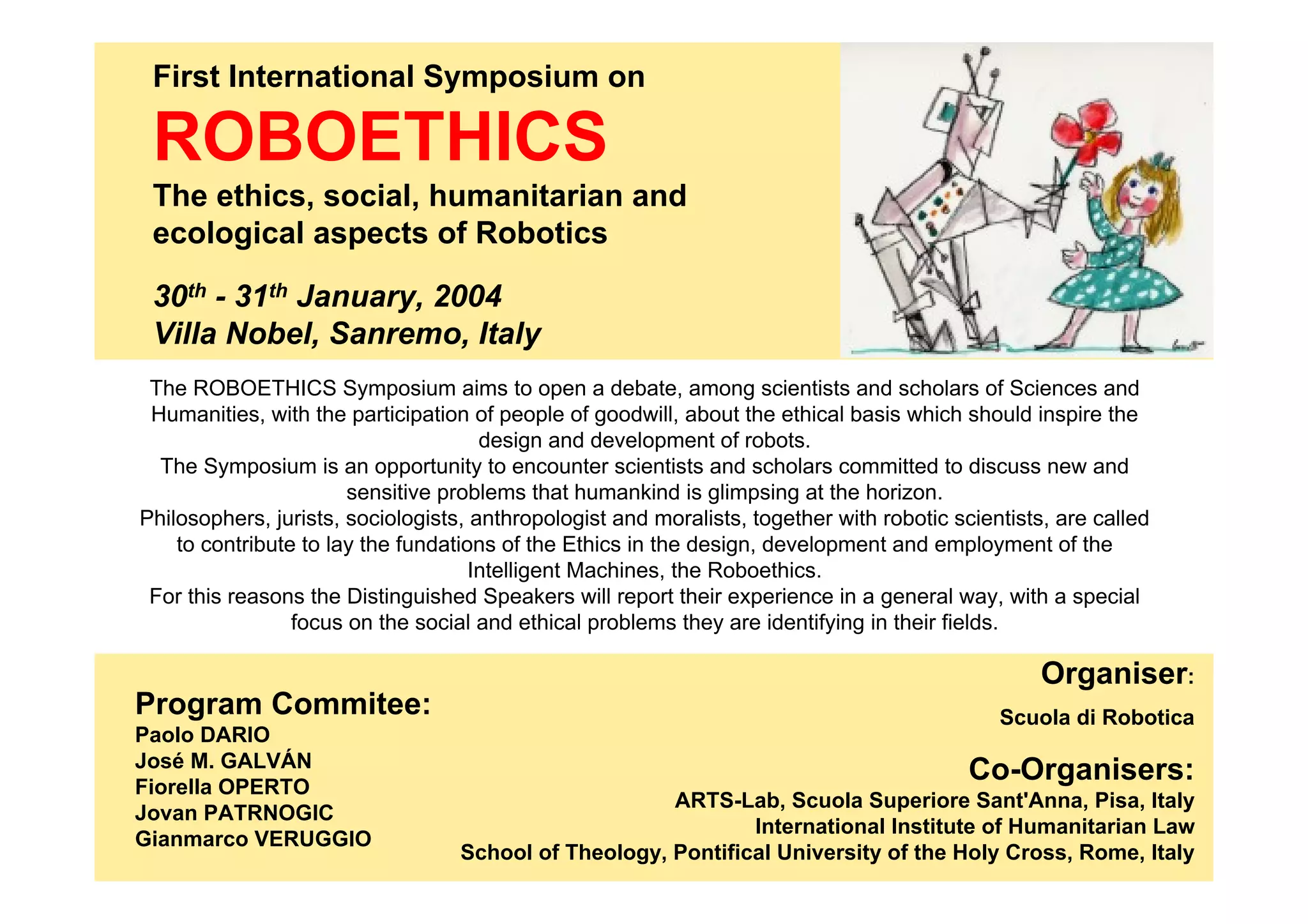 First International Symposium on

 ROBOETHICS
 The ethics, social, humanitarian and
 ecological aspects of Robotics

 30th - 31th January, 2004
 Villa Nobel, Sanremo, Italy
 The ROBOETHICS Symposium aims to open a debate, among scientists and scholars of Sciences and
 Humanities, with the participation of people of goodwill, about the ethical basis which should inspire the
                                      design and development of robots.
  The Symposium is an opportunity to encounter scientists and scholars committed to discuss new and
                       sensitive problems that humankind is glimpsing at the horizon.
Philosophers, jurists, sociologists, anthropologist and moralists, together with robotic scientists, are called
    to contribute to lay the fundations of the Ethics in the design, development and employment of the
                                     Intelligent Machines, the Roboethics.
 For this reasons the Distinguished Speakers will report their experience in a general way, with a special
                 focus on the social and ethical problems they are identifying in their fields.

                                                                                                   Organiser:
Program Commitee:                                                                             Scuola di Robotica
Paolo DARIO
José M. GALVÁN
Fiorella OPERTO
                                                                                           Co-Organisers:
                                                       ARTS-Lab, Scuola Superiore Sant'Anna, Pisa, Italy
Jovan PATRNOGIC
                                                               International Institute of Humanitarian Law
Gianmarco VERUGGIO
                                   School of Theology, Pontifical University of the Holy Cross, Rome, Italy
 