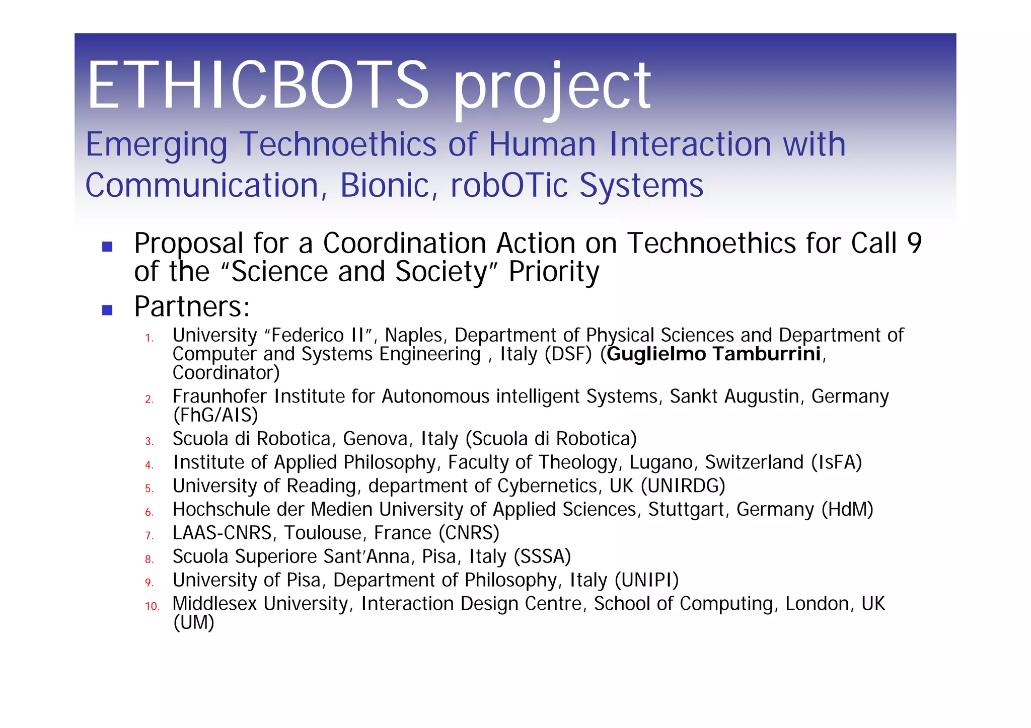 ETHICBOTS project
Emerging Technoethics of Human Interaction with
Communication, Bionic, robOTic Systems
   Proposal for a Coordination Action on Technoethics for Call 9
   of the “Science and Society” Priority
   Partners:
   1.    University “Federico II”, Naples, Department of Physical Sciences and Department of
         Computer and Systems Engineering , Italy (DSF) (Guglielmo Tamburrini,
         Coordinator)
   2.    Fraunhofer Institute for Autonomous intelligent Systems, Sankt Augustin, Germany
         (FhG/AIS)
   3.    Scuola di Robotica, Genova, Italy (Scuola di Robotica)
   4.    Institute of Applied Philosophy, Faculty of Theology, Lugano, Switzerland (IsFA)
   5.    University of Reading, department of Cybernetics, UK (UNIRDG)
   6.    Hochschule der Medien University of Applied Sciences, Stuttgart, Germany (HdM)
   7.    LAAS-CNRS, Toulouse, France (CNRS)
   8.    Scuola Superiore Sant’Anna, Pisa, Italy (SSSA)
   9.    University of Pisa, Department of Philosophy, Italy (UNIPI)
   10.   Middlesex University, Interaction Design Centre, School of Computing, London, UK
         (UM)
 