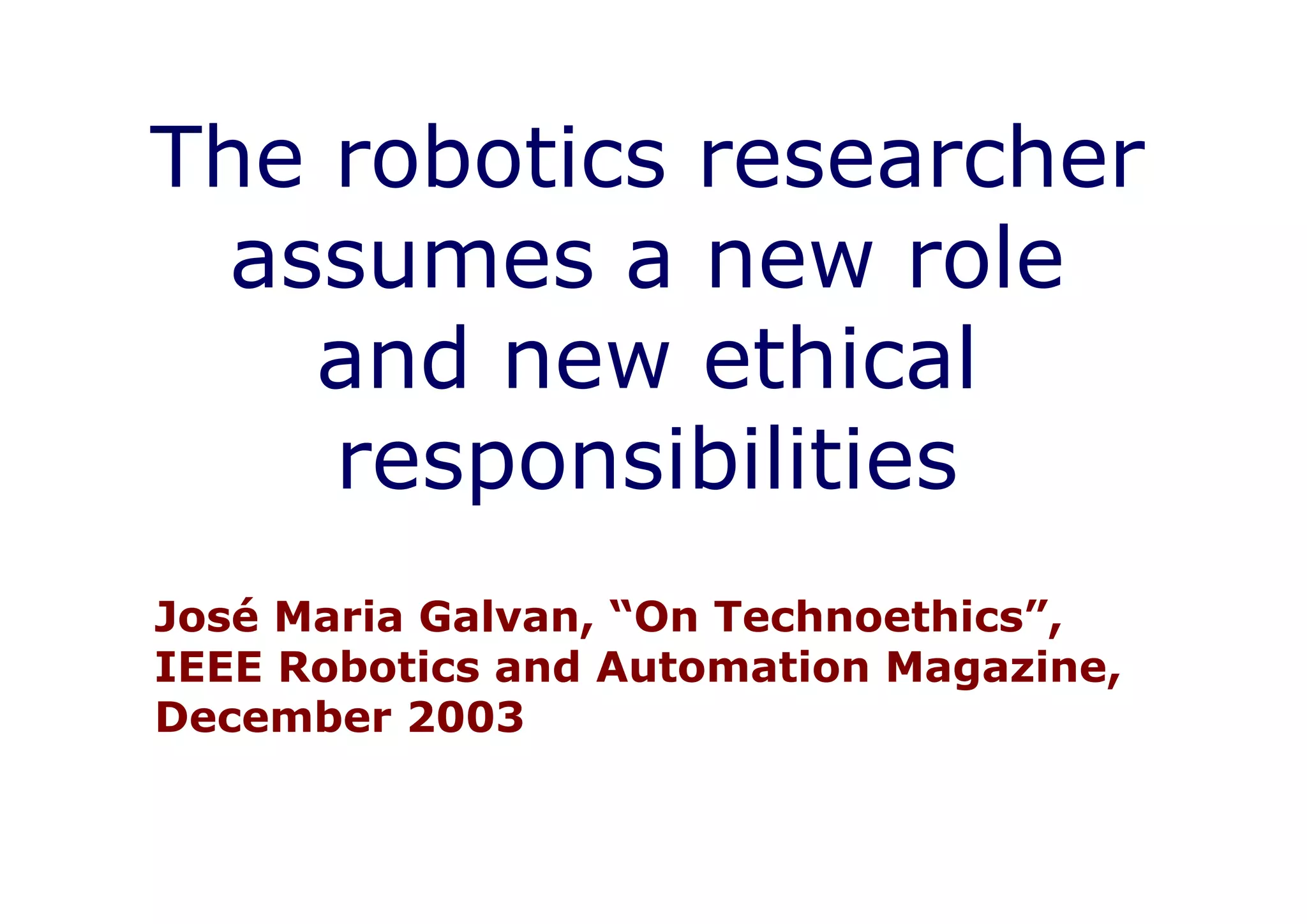 The robotics researcher
  assumes a new role
    and new ethical
    responsibilities
José Maria Galvan, “On Technoethics”,
IEEE Robotics and Automation Magazine,
December 2003
 