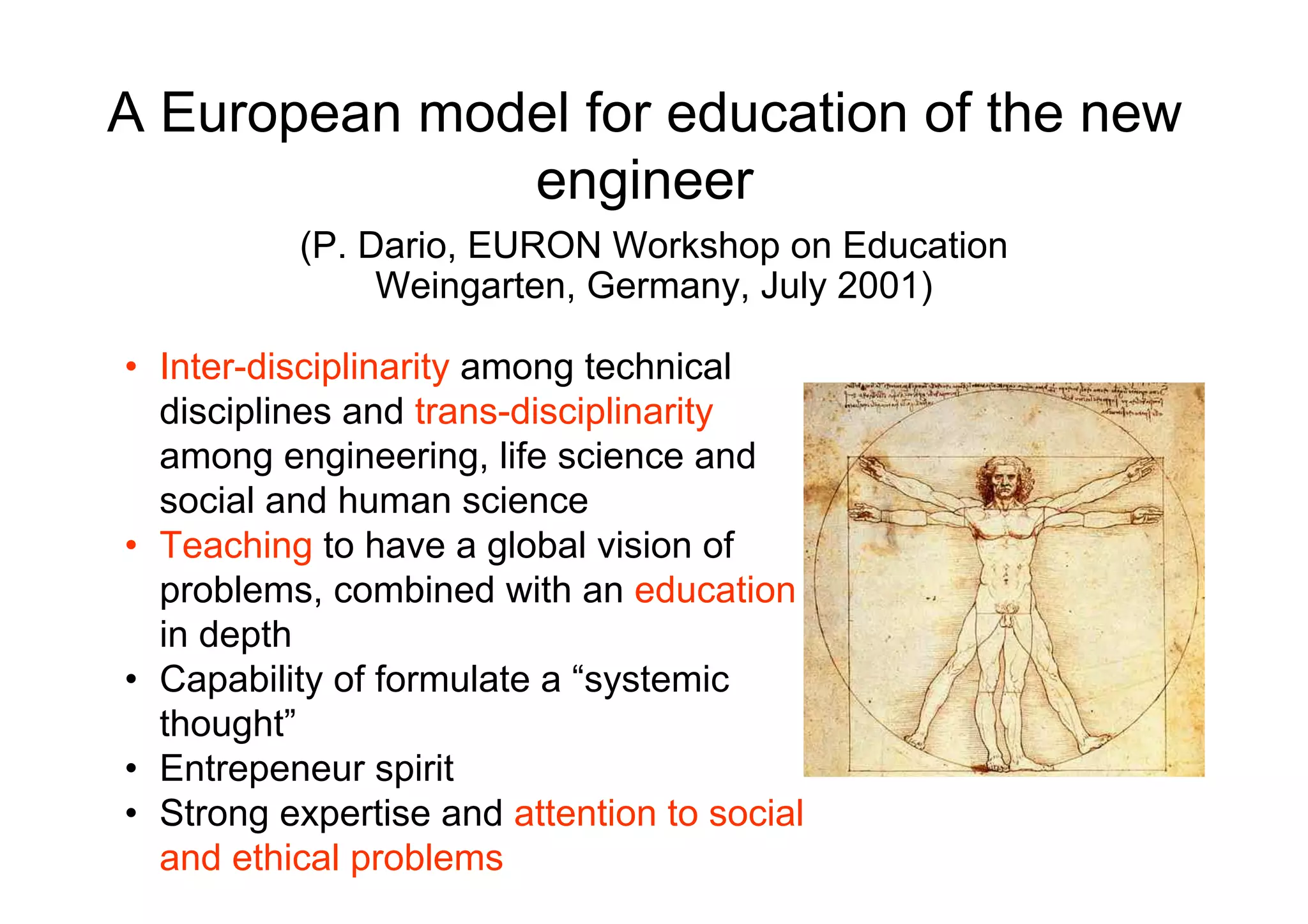 A European model for education of the new
              engineer
          (P. Dario, EURON Workshop on Education
               Weingarten, Germany, July 2001)

• Inter-disciplinarity among technical
  disciplines and trans-disciplinarity
  among engineering, life science and
  social and human science
• Teaching to have a global vision of
  problems, combined with an education
  in depth
• Capability of formulate a “systemic
  thought”
• Entrepeneur spirit
• Strong expertise and attention to social
  and ethical problems
 
