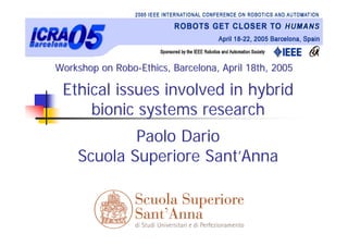 Workshop on Robo-Ethics, Barcelona, April 18th, 2005

 Ethical issues involved in hybrid
     bionic systems research
            Paolo Dario
    Scuola Superiore Sant’Anna
 