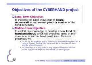 Objectives of the CYBERHAND project
 Long-Term Objective:
 to increase the basic knowledge of neural
 regeneration and sensory-motor control of the
 hand in humans
 Middle-Term Objective:
 to exploit this knowledge to develop a new kind of
 hand prosthesis which will overcome some of the
 drawbacks of current hand prostheses. This new
 prosthesis will:
      be felt by an amputee as the lost natural limb delivering her/him a
      natural sensory feedback by means of the stimulation of some
      specific afferent nerves;
      be controlled in a very natural way by processing the efferent
      neural signals coming from the central nervous system




                     CYBERHAND Project: Development of a CYBERnetic HAND prosthesis
 