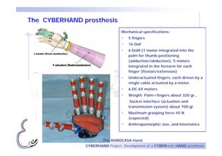 The CYBERHAND prosthesis
                                 Mechanical specifications:
                                 •   5 fingers
                                 •   16 DoF
                                 •   6 DoM (1 motor integrated into the
                                     palm for thumb positioning
                                     (adduction/abduction), 5 motors
                                     integrated in the forearm for each
      5
                                     finger (flexion/extension)
                                 •   Underactuated fingers, each driven by a
                                     single cable actuated by a motor.
                                 •   6 DC 6V motors
                                 •   Weight: Palm+fingers about 320 gr.,
                                      Socket interface (actuation and
                                     transmission system) about 700 gr.
                                 •   Maximum grasping force 45 N
                                     (expected)
                                 •   Anthropomorphic size, and kinematics



                      The ROBOCASA Hand
               CYBERHAND Project: Development of a CYBERnetic HAND prosthesis
 