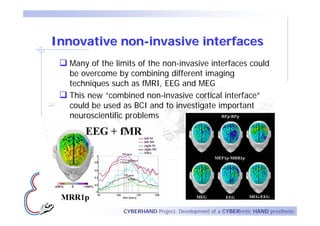 Innovative non-invasive interfaces
  Many of the limits of the non-invasive interfaces could
  be overcome by combining different imaging
  techniques such as fMRI, EEG and MEG
  This new “combined non-invasive cortical interface”
  could be used as BCI and to investigate important
  neuroscientific problems




                CYBERHAND Project: Development of a CYBERnetic HAND prosthesis
 