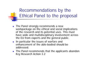 Recommendations by the
  Ethical Panel to the proposal

The Panel strongly recommends a new
workpackage on the ethical and social implications
of the research and its potential uses. This must
have wide and multidisciplinary involvement across
the EU from experts and the general public.
In particular the issues of warfare and
enhancement of the able-bodied should be
addressed.
The Panel recommends that the applicants abandon
Key Research Action 3.2
 