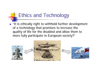 Ethics and Technology
“It is ethically right to withhold further development
of a technology that promises to increase the
quality of life for the disabled and allow them to
more fully participate in European society?”
 