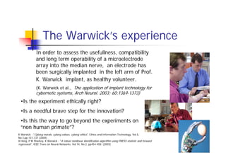 The Warwick’s experience
              In order to assess the usefullness, compatibility
              and long term operability of a microelectrode
              array into the median nerve, an electrode has
              been surgically implanted in the left arm of Prof.
              K. Warwick implant, as healthy volunteer.
              (K. Warwick et al., The application of implant technology for
              cybernetic systems, Arch Neurol. 2003; 60:1369-1373)
 •Is the experiment ethically right?
 •Is a needful brave step for the innovation?
 •Is this the way to go beyond the experiments on
 “non human primate”?
K Warwick : "Cyborg morals, cyborg values, cyborg ethics", Ethics and Information Technology, Vol.5,
No.3,pp.131-137 (2004)
X Hong, P M Sharkey, K Warwick : "A robust nonlinear identification algorithm using PRESS statistic and forward
regression", IEEE Trans on Neural Networks, Vol.14, No.2, pp454-458. (2003)
 