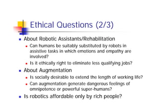 Ethical Questions (2/3)
About Robotic Assistants/Rehabilitation
  Can humans be suitably substituted by robots in
  assistive tasks in which emotions and empathy are
  involved?
  Is it ethically right to eliminate less qualifying jobs?
About Augmentation
  Is socially desirable to extend the length of working life?
  Can augmentation generate dangerous feelings of
  omnipotence or powerful super-humans?
Is robotics affordable only by rich people?
 