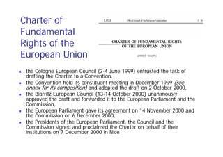 Charter of
Fundamental
Rights of the
European Union
 the Cologne European Council (3-4 June 1999) entrusted the task of
 drafting the Charter to a Convention,
 the Convention held its constituent meeting in December 1999 (see
 annex for its composition) and adopted the draft on 2 October 2000,
 the Biarritz European Council (13-14 October 2000) unanimously
 approved the draft and forwarded it to the European Parliament and the
 Commission,
 the European Parliament gave its agreement on 14 November 2000 and
 the Commission on 6 December 2000,
 the Presidents of the European Parliament, the Council and the
 Commission signed and proclaimed the Charter on behalf of their
 institutions on 7 December 2000 in Nice
 