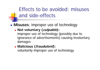 Effects to be avoided: misuses
  and side-effects
Misuses: improper use of technology
  Not voluntary (culpable):
  improper use of technology (possibly due to
  ignorance of advertisements) causing involuntary
  damages
  Malicious (fraudulent):
  voluntarily improper use of technology
 