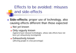 Effects to be avoided: misuses
    and side-effects
Side-effects: proper use of technology, also
causing effects different than those expected
  Not yet known
  Only vaguely known
  (typical of just released technologies, whose side-effects have not
  been yet exhaustively investigated)
  Exhaustively known
  (affecting people in a low percentage)
 