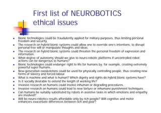 First list of NEUROBOTICS
          ethical issues
Bionic technologies could be fraudulently applied for military purposes, thus limiting personal
freedom and security.
The research on hybrid bionic systems could allow one to override one’s intentions, to disrupt
personal free will or manipulate thoughts and ideas.
The research on hybrid bionic systems could threaten the personal freedom of expression and
information.
What degree of autonomy should we give to neuro-robotic platforms if uncontrolled robot
actions can be dangerous to humans?
Bionic technologies could endanger right to life for humans by, for example, creating extremely
powerful super-humans.
New-generation exoskeletons could be used for physically controlling people, thus creating new
forms of slavery and forced labour.
What is machine and what is human? Which dignity and rights do hybrid bionic systems have?
Is it socially desirable to extend the length of working life?
Invasive research on humans could involve inhuman or degrading procedures.
Invasive research on humans could lead to new torture or inhumane punishment techniques.
Can humans be suitably substituted by robots in assistive tasks in which emotions and empathy
are involved?
Will be neuro-robotics results affordable only by rich people? Will cognitive and motor
enhancers exacerbate differences between rich and poor?
 
