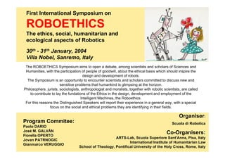 First International Symposium on

 ROBOETHICS
 The ethics, social, humanitarian and
 ecological aspects of Robotics

 30th - 31th January, 2004
 Villa Nobel, Sanremo, Italy
 The ROBOETHICS Symposium aims to open a debate, among scientists and scholars of Sciences and
 Humanities, with the participation of people of goodwill, about the ethical basis which should inspire the
                                      design and development of robots.
  The Symposium is an opportunity to encounter scientists and scholars committed to discuss new and
                       sensitive problems that humankind is glimpsing at the horizon.
Philosophers, jurists, sociologists, anthropologist and moralists, together with robotic scientists, are called
    to contribute to lay the fundations of the Ethics in the design, development and employment of the
                                     Intelligent Machines, the Roboethics.
 For this reasons the Distinguished Speakers will report their experience in a general way, with a special
                 focus on the social and ethical problems they are identifying in their fields.

                                                                                                   Organiser:
Program Commitee:                                                                             Scuola di Robotica
Paolo DARIO
José M. GALVÁN
Fiorella OPERTO
                                                                                           Co-Organisers:
                                                       ARTS-Lab, Scuola Superiore Sant'Anna, Pisa, Italy
Jovan PATRNOGIC
                                                               International Institute of Humanitarian Law
Gianmarco VERUGGIO
                                   School of Theology, Pontifical University of the Holy Cross, Rome, Italy
 