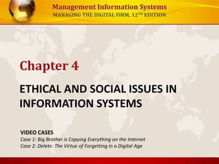 Management Information Systems
MANAGING THE DIGITAL FIRM, 12TH EDITION
ETHICAL AND SOCIAL ISSUES IN
INFORMATION SYSTEMS
Chapter 4
VIDEO CASES
Case 1: Big Brother is Copying Everything on the Internet
Case 2: Delete: The Virtue of Forgetting in a Digital Age
 