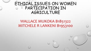 ETHICAL ISSUES ON WOMEN
PARTICIPATION IN
AGRICULTURE
WALLACE MUKOKA B1851322
MITCHELE R LANKENI B1953100
 