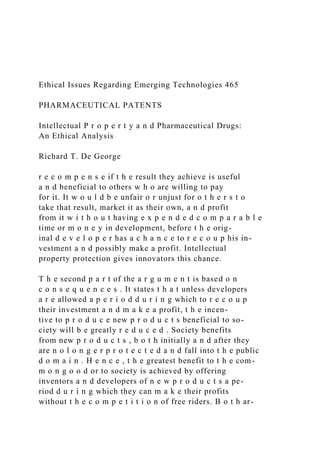 Ethical Issues Regarding Emerging Technologies 465
PHARMACEUTICAL PATENTS
Intellectual P r o p e r t y a n d Pharmaceutical Drugs:
An Ethical Analysis
Richard T. De George
r e c o m p e n s e if t h e result they achieve is useful
a n d beneficial to others w h o are willing to pay
for it. It w o u l d b e unfair o r unjust for o t h e r s t o
take that result, market it as their own, a n d profit
from it w i t h o u t having e x p e n d e d c o m p a r a b l e
time or m o n e y in development, before t h e orig-
inal d e v e l o p e r has a c h a n c e to r e c o u p his in-
vestment a n d possibly make a profit. Intellectual
property protection gives innovators this chance.
T h e second p a r t of the a r g u m e n t is based o n
c o n s e q u e n c e s . It states t h a t unless developers
a r e allowed a p e r i o d d u r i n g which to r e c o u p
their investment a n d m a k e a profit, t h e incen-
tive to p r o d u c e new p r o d u c t s beneficial to so-
ciety will b e greatly r e d u c e d . Society benefits
from new p r o d u c t s , b o t h initially a n d after they
are n o l o n g e r p r o t e c t e d a n d fall into t h e public
d o m a i n . H e n c e , t h e greatest benefit to t h e com-
m o n g o o d or to society is achieved by offering
inventors a n d developers of n e w p r o d u c t s a pe-
riod d u r i n g which they can m a k e their profits
without t h e c o m p e t i t i o n of free riders. B o t h ar-
 