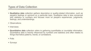 Types of Data Collection
 Qualitative data collection gathers descriptive or quality-related information, such as
people's feelings or opinions on a particular topic. Qualitative data is less concerned
with statistics or numbers and focuses more on people's experiences, judgments,
feelings, and understandings.
 Observations
 Interviews
 Quantitative data collection refers to gathering quantifiable or countable information.
Quantitative data is heavily influenced by numbers and statistics and often relates to
things that follow patterns, trends, or correlations.
 Polls
 Surveys
 