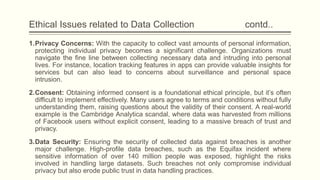 Ethical Issues related to Data Collection contd..
1.Privacy Concerns: With the capacity to collect vast amounts of personal information,
protecting individual privacy becomes a significant challenge. Organizations must
navigate the fine line between collecting necessary data and intruding into personal
lives. For instance, location tracking features in apps can provide valuable insights for
services but can also lead to concerns about surveillance and personal space
intrusion.
2.Consent: Obtaining informed consent is a foundational ethical principle, but it’s often
difficult to implement effectively. Many users agree to terms and conditions without fully
understanding them, raising questions about the validity of their consent. A real-world
example is the Cambridge Analytica scandal, where data was harvested from millions
of Facebook users without explicit consent, leading to a massive breach of trust and
privacy.
3.Data Security: Ensuring the security of collected data against breaches is another
major challenge. High-profile data breaches, such as the Equifax incident where
sensitive information of over 140 million people was exposed, highlight the risks
involved in handling large datasets. Such breaches not only compromise individual
privacy but also erode public trust in data handling practices.
 