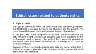 Ethical issues related to patients rights.
1. Right to truth
The right of patients to know the truth about their condition, prognosis,
and treatment is an issue between the physician and the patient. The
current trend is toward more frankness on the part of physicians.
In the past, the moral obligation to disclose the truth-because the
patient has the right to know and adjust to was often overcome by the
professional need to protect the patient from potential physical or
emotional harm that could be caused by knowledge of a critical or
terminal condition.
Because of there extended contacts with patients, nurses often find it
difficult to accept a physician’s decision not to tell a patient the truth
about his or her condition.
 