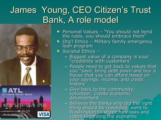 James  Young, CEO Citizen’s Trust Bank, A role model Personal Values – “You should not bend the rules, you should embrace them” Org’l Ethics – Military family emergency loan program Societal Ethics –  Biggest value of a company is your “credibility with customers”  People need to get back to values that you “save, bring debt down and buy a house that you can afford based on your savings, income, and credit history” Give back to the community; volunteer, create economic development Believes the banks who did the right thing should be rewarded; went to Washington to shape new laws and codes regarding the economic recovery. 