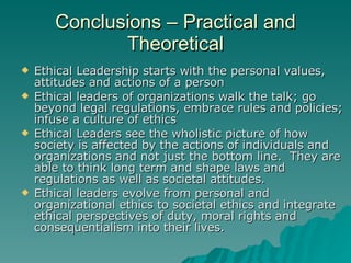 Conclusions – Practical and Theoretical Ethical Leadership starts with the personal values, attitudes and actions of a person Ethical leaders of organizations walk the talk; go beyond legal regulations, embrace rules and policies; infuse a culture of ethics Ethical Leaders see the wholistic picture of how society is affected by the actions of individuals and organizations and not just the bottom line.  They are able to think long term and shape laws and regulations as well as societal attitudes. Ethical leaders evolve from personal and organizational ethics to societal ethics and integrate ethical perspectives of duty, moral rights and consequentialism into their lives. 