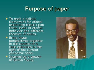 Purpose of paper To posit a holistic framework for ethical leadership based upon three levels of ethical behavior and different theories of ethics.  Bring these perspectives together in the context of a case examples in the light of the current economic crisis. Inspired by a speech of James Young 