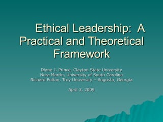 Ethical Leadership:  A Practical and Theoretical Framework Diane J. Prince, Clayton State University Nora Martin, University of South Carolina Richard Fulton, Troy University – Augusta, Georgia April 3, 2009 