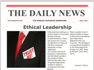 Ethical Leadership
Ethical decision-making is a
critical element in successful
business dealings.
A small businesses' clients
may possess few avenues
for reprisal if it is believed
that their contractual
agreement is being
supplanted.
An essential concern for
businesses, organizations,
and individuals equally is
the concept of ethics,
behavior that adds value
foregoing inappropriate
conduct or negative
consequences for other
persons.
Many examples exist of
ethical mistakes or lapses
in ethical decision-making
and conduct have
happened at the cost
of society. The building of
a strong ethical foundation
is rife with complexities
(Clegg et al, 2007; Shain
& Newport, 2014; Shaw,
2017).
THE DAILY NEWS
www.dailynews.com THE WORLD’S FAVOURITE NEWSPAPER - Since 1879
Annette F. McGee
 