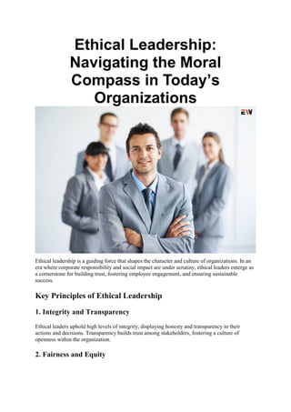 Ethical Leadership:
Navigating the Moral
Compass in Today’s
Organizations
Ethical leadership is a guiding force that shapes the character and culture of organizations. In an
era where corporate responsibility and social impact are under scrutiny, ethical leaders emerge as
a cornerstone for building trust, fostering employee engagement, and ensuring sustainable
success.
Key Principles of Ethical Leadership
1. Integrity and Transparency
Ethical leaders uphold high levels of integrity, displaying honesty and transparency in their
actions and decisions. Transparency builds trust among stakeholders, fostering a culture of
openness within the organization.
2. Fairness and Equity
 