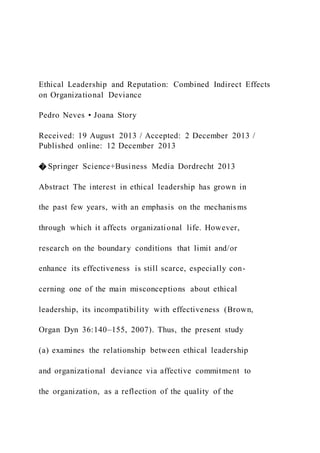 Ethical Leadership and Reputation: Combined Indirect Effects
on Organizational Deviance
Pedro Neves • Joana Story
Received: 19 August 2013 / Accepted: 2 December 2013 /
Published online: 12 December 2013
� Springer Science+Business Media Dordrecht 2013
Abstract The interest in ethical leadership has grown in
the past few years, with an emphasis on the mechanisms
through which it affects organizational life. However,
research on the boundary conditions that limit and/or
enhance its effectiveness is still scarce, especially con-
cerning one of the main misconceptions about ethical
leadership, its incompatibility with effectiveness (Brown,
Organ Dyn 36:140–155, 2007). Thus, the present study
(a) examines the relationship between ethical leadership
and organizational deviance via affective commitment to
the organization, as a reflection of the quality of the
 