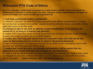 Wisconsin PTA Code of Ethics
As a PTA volunteer, I realize that I am subject to a code of ethics similar to that which binds the
professional in the field in which I work. Like them, I assume certain responsibilities and expect to
account for what I do in terms of what I am expected to do:
1. I will keep confidential matters confidential.
2.I interpret "volunteer" to mean that I have agreed to work without compensation in money,
but having been accepted as a worker, I expect to do my work according to standards, as the
paid staff expect to do their work.
3.I promise to take to my work an attitude of open-mindedness; to be willing to be
trained for it; to bring to it interest and attention.
4.I realize that I may have assets that my co-workers may not have and that I shall use these
to enrich the project at which we are working together.
5.I realize also that I may lack assets that my co-workers have, but I will not let this
make me feel inadequate but endeavor to assist in developing teamwork.
6.I plan to find out how I can best serve the activity for which I have volunteered, and to offer
as much as I am sure I can give, but no more.
7.I realize that I must live up to my promise and therefore, will be careful that my
agreement is so simple and clear that it cannot be misunderstood.
8.I believe that my attitude toward volunteer work should be professional. I believe that I have
an obligation to my work, to those who direct it, to my colleagues, to those whom it is done,
and to the public. ~Author Unknown~1993 / Visit Wisconsinpta.org
 