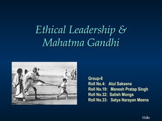 1Slide
Ethical Leadership &Ethical Leadership &
Mahatma GandhiMahatma Gandhi
Group-8
Roll No.4:  Atul Saksena
Roll No.19:  Manesh Pratap Singh
Roll No.32: Satish Monga
Roll No.33:  Satya Narayan Meena
 