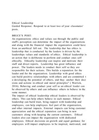 Ethical Leadership
Guided Response: Respond to at least two of your classmates'
posts.
BRUCE’S POST:
An organizations ethics and values see through the public and
staff's perception can determine the impact of the organizations
and along with the financial impact the organization could have
from an unethical fall out. The leadership that has ethics is
leadership that is conducted by the leaders is driven by the
leaderships values and standards of ethics. Ethical leadership is
an action that is deliberate to perform and conduct ones self
ethically. Ethically leadership can inspire and motivate their
staff and direct reports. Leadership has great influence and
power. The leaders needs to conduct their self so they are
responsible for their actions. This builds a reputation for the
leader and for the organization. Leadership with good ethics
can build positive relationships with others and are committed t
o developing the potential of others, and they anchor their deci
sions and actions in ethical and moral principles" ( Warrick,
2016). Behaving and conduct your self as an ethical leader can
be observed by others and can influence others to behave in the
same manner.
The impact of ethical leadership ethical leaders is observed by
others. This can help others behave in such manner. Ethical
leadership can build trust, bring rapport with leadership and
employees, can help employees feel part of the organization,
and other internal impacts. External impacts can bring customer
appreciation and the ethical reputation can bring in new
customers along with keeping the current customers. Ethical
leaders also can impact the organization with dedicated
employees. Ethical decisions on growth and equal guidance for
employees will impact employees to be inspired, motivated, and
 