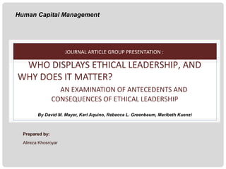 Human Capital Management

JOURNAL ARTICLE GROUP PRESENTATION :

WHO DISPLAYS ETHICAL LEADERSHIP, AND
WHY DOES IT MATTER?
AN EXAMINATION OF ANTECEDENTS AND
CONSEQUENCES OF ETHICAL LEADERSHIP
By David M. Mayer, Karl Aquino, Rebecca L. Greenbaum, Maribeth Kuenzi

Prepared by:
Alireza Khosroyar

 