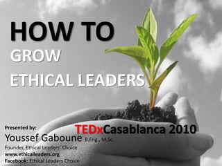 HOW TO
GROW
ETHICAL LEADERS
Presented by:
Youssef Gaboune B.Eng., M.Sc.
Founder, Ethical Leaders’ Choice
www.ethicalleaders.org
Facebook: Ethical Leaders Choice
TEDxCasablanca 2010
 