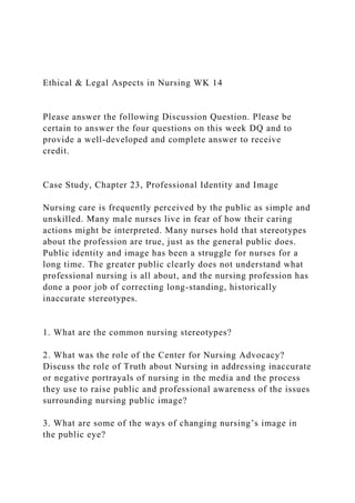 Ethical & Legal Aspects in Nursing WK 14
Please answer the following Discussion Question. Please be
certain to answer the four questions on this week DQ and to
provide a well-developed and complete answer to receive
credit.
Case Study, Chapter 23, Professional Identity and Image
Nursing care is frequently perceived by the public as simple and
unskilled. Many male nurses live in fear of how their caring
actions might be interpreted. Many nurses hold that stereotypes
about the profession are true, just as the general public does.
Public identity and image has been a struggle for nurses for a
long time. The greater public clearly does not understand what
professional nursing is all about, and the nursing profession has
done a poor job of correcting long-standing, historically
inaccurate stereotypes.
1. What are the common nursing stereotypes?
2. What was the role of the Center for Nursing Advocacy?
Discuss the role of Truth about Nursing in addressing inaccurate
or negative portrayals of nursing in the media and the process
they use to raise public and professional awareness of the issues
surrounding nursing public image?
3. What are some of the ways of changing nursing’s image in
the public eye?
 