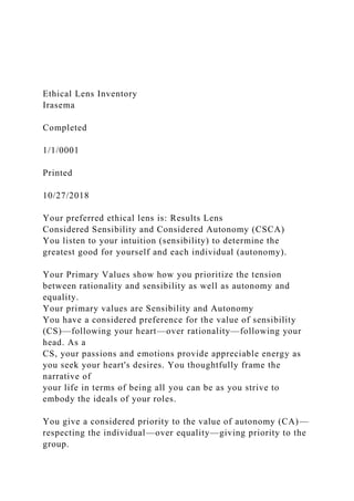Ethical Lens Inventory
Irasema
Completed
1/1/0001
Printed
10/27/2018
Your preferred ethical lens is: Results Lens
Considered Sensibility and Considered Autonomy (CSCA)
You listen to your intuition (sensibility) to determine the
greatest good for yourself and each individual (autonomy).
Your Primary Values show how you prioritize the tension
between rationality and sensibility as well as autonomy and
equality.
Your primary values are Sensibility and Autonomy
You have a considered preference for the value of sensibility
(CS)—following your heart—over rationality—following your
head. As a
CS, your passions and emotions provide appreciable energy as
you seek your heart's desires. You thoughtfully frame the
narrative of
your life in terms of being all you can be as you strive to
embody the ideals of your roles.
You give a considered priority to the value of autonomy (CA)—
respecting the individual—over equality—giving priority to the
group.
 