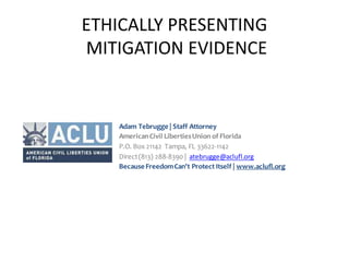 ETHICALLY PRESENTING
MITIGATION EVIDENCE
Adam Tebrugge | Staff Attorney
AmericanCivil LibertiesUnion of Florida
P.O. Box 21142 Tampa, FL 33622-1142
Direct(813) 288-8390 | atebrugge@aclufl.org
BecauseFreedomCan't Protect Itself | www.aclufl.org
 