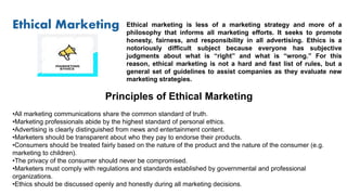 Ethical Marketing Ethical marketing is less of a marketing strategy and more of a
philosophy that informs all marketing efforts. It seeks to promote
honesty, fairness, and responsibility in all advertising. Ethics is a
notoriously difficult subject because everyone has subjective
judgments about what is “right” and what is “wrong.” For this
reason, ethical marketing is not a hard and fast list of rules, but a
general set of guidelines to assist companies as they evaluate new
marketing strategies.
Principles of Ethical Marketing
•All marketing communications share the common standard of truth.
•Marketing professionals abide by the highest standard of personal ethics.
•Advertising is clearly distinguished from news and entertainment content.
•Marketers should be transparent about who they pay to endorse their products.
•Consumers should be treated fairly based on the nature of the product and the nature of the consumer (e.g.
marketing to children).
•The privacy of the consumer should never be compromised.
•Marketers must comply with regulations and standards established by governmental and professional
organizations.
•Ethics should be discussed openly and honestly during all marketing decisions.
 