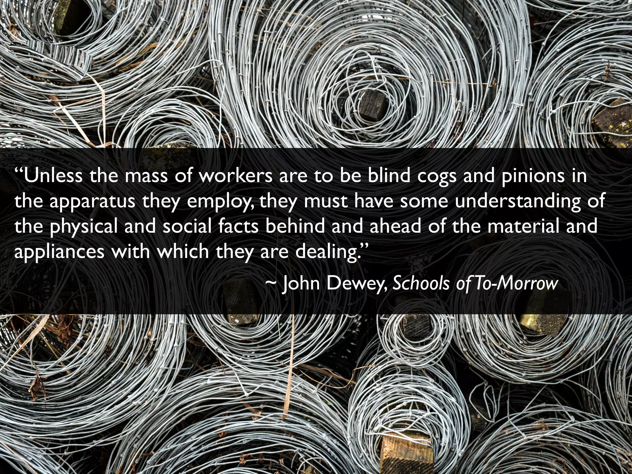 “Unless the mass of workers are to be blind cogs and pinions in
the apparatus they employ, they must have some understanding of
the physical and social facts behind and ahead of the material and
appliances with which they are dealing.”
~ John Dewey, Schools ofTo-Morrow
 