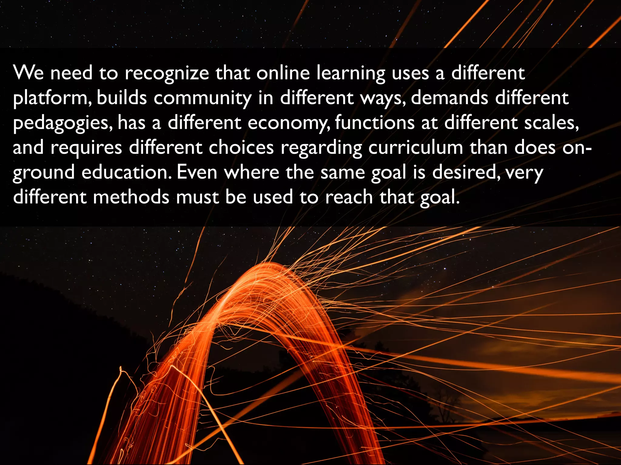 We need to recognize that online learning uses a different
platform, builds community in different ways, demands different
pedagogies, has a different economy, functions at different scales,
and requires different choices regarding curriculum than does on-
ground education. Even where the same goal is desired, very
different methods must be used to reach that goal.
 