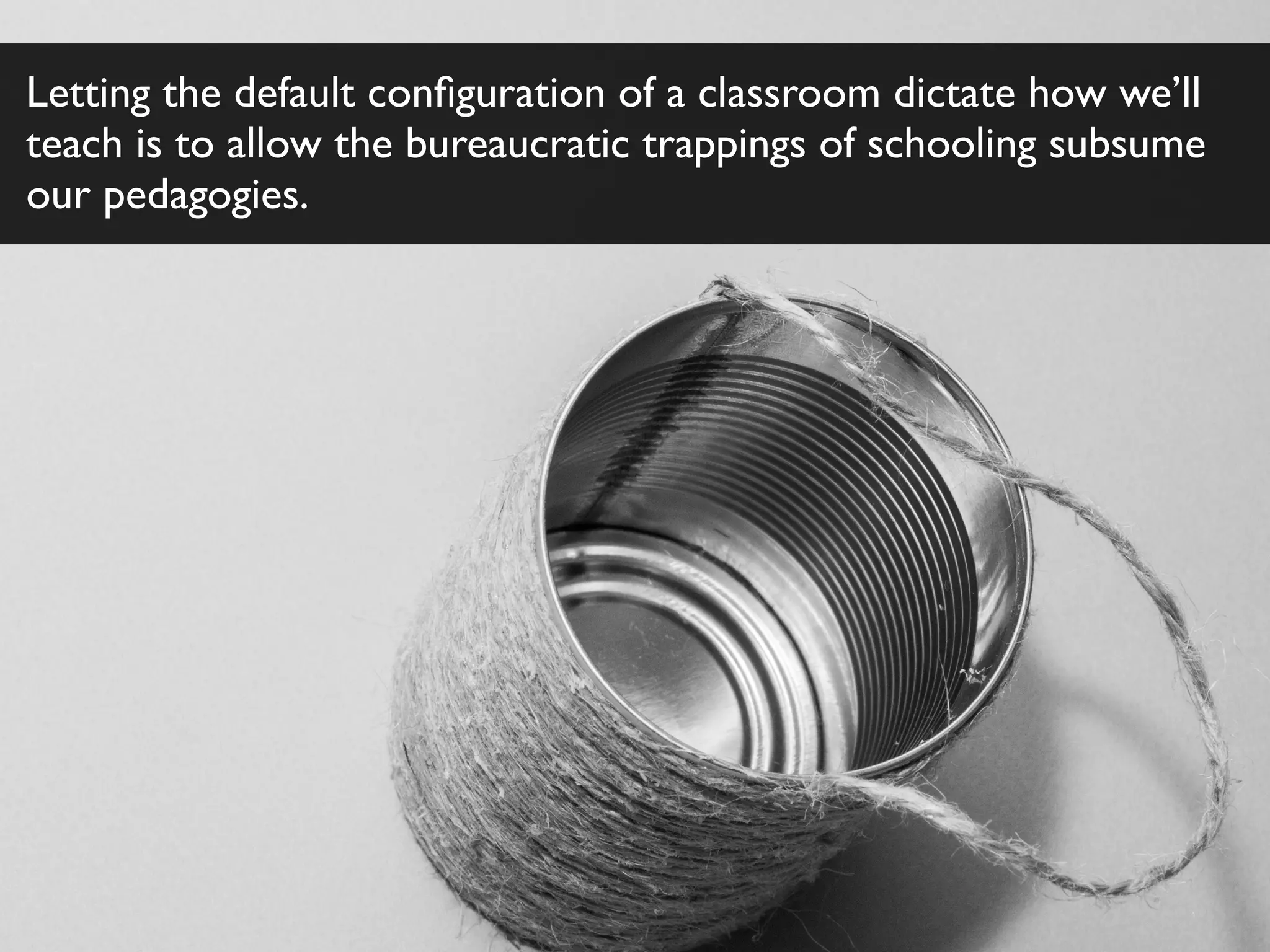Letting the default conﬁguration of a classroom dictate how we’ll
teach is to allow the bureaucratic trappings of schooling subsume
our pedagogies.
 